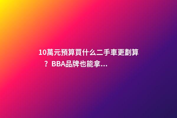 10萬元預算買什么二手車更劃算？BBA品牌也能拿下！